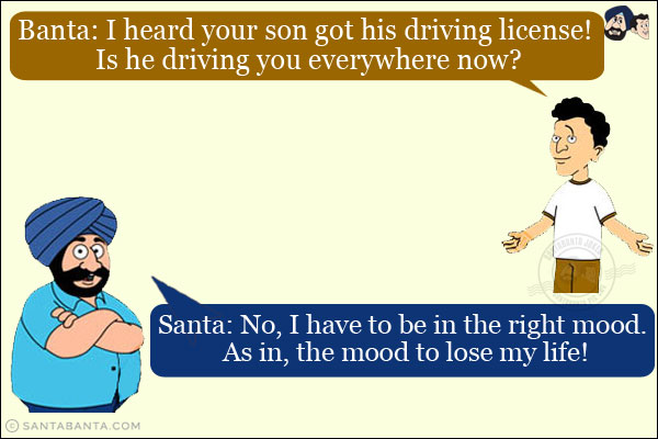 Banta: I heard your son got his driving license! Is he driving you everywhere now?<br/>
Santa: No, I have to be in the right mood. As in, the mood to lose my life!