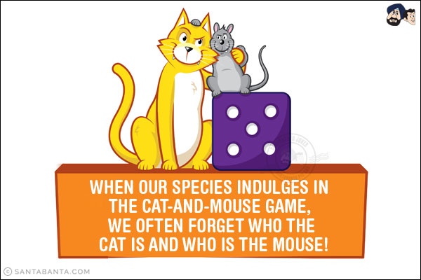 When our species indulges in the cat-and-mouse game, we often forget who the cat is and who is the mouse!