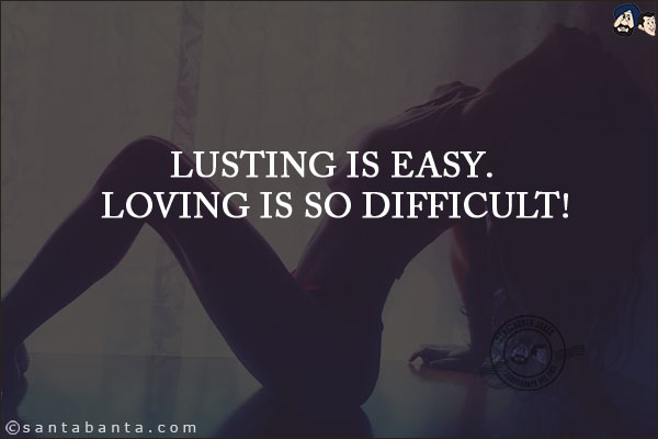 Lusting is easy. Loving is so difficult!