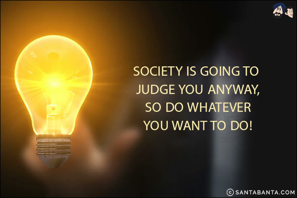 Society is going to judge you anyway, so do whatever you want to do!