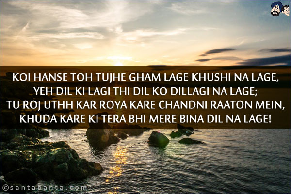 Koi Hanse Toh Tujhe Gham Lage Khushi Na Lage,<br/>
Yeh Dil Ki Lagi Thi Dil Ko Dillagi Na Lage;<br/> 
Tu Roj Uthh Kar Roya Kare Chandni Raaton Mein,<br/> 
Khuda Kare Ki Tera Bhi Mere Bina Dil Na Lage!