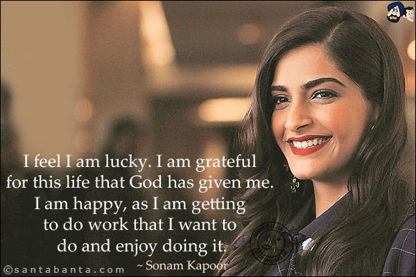 I feel I am lucky. I am grateful for this life that God has given me. I am happy, as I am getting to do work that I want to do and enjoy doing it.