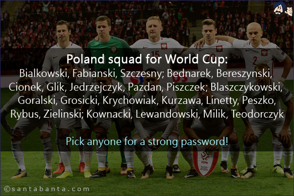 Poland squad for World Cup:<br/>

Bialkowski, Fabianski, Szczesny; Bednarek, Bereszynski, Cionek, Glik, Jedrzejczyk, Pazdan, Piszczek; Blaszczykowski, Goralski, Grosicki, Krychowiak, Kurzawa, Linetty, Peszko, Rybus, Zielinski; Kownacki, Lewandowski, Milik, Teodorczyk 
<br/>
Pick anyone for a strong password!