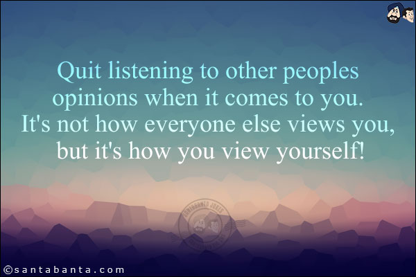 Quit listening to other peoples opinions when it comes to you. It's not how everyone else views you, but it's how you view yourself!