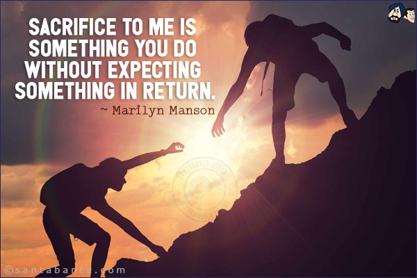 Sacrifice to me is something you do without expecting something in return.