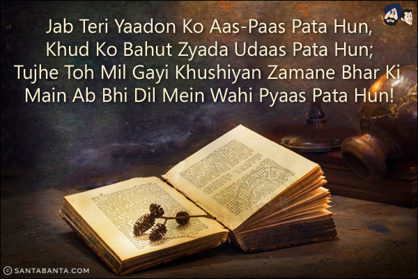 Jab Teri Yaadon Ko Aas-Paas Pata Hun,<br/>
Khud Ko Bahut Zyada Udaas Pata Hun;<br/> 
Tujhe Toh Mil Gayi Khushiyan Zamane Bhar Ki,<br/> 
Main Ab Bhi Dil Mein Wahi Pyaas Pata Hun!
