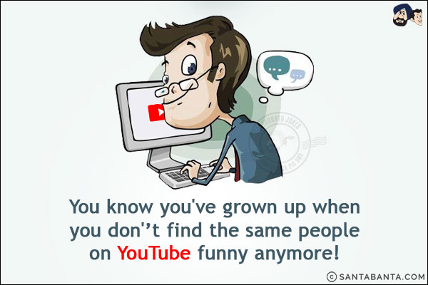 You know you've grown up when you don''t find the same people on YouTube funny anymore!
