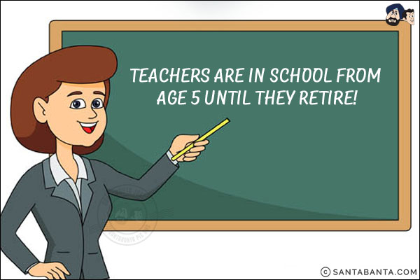 
Teachers are in school from age 5 until they retire!