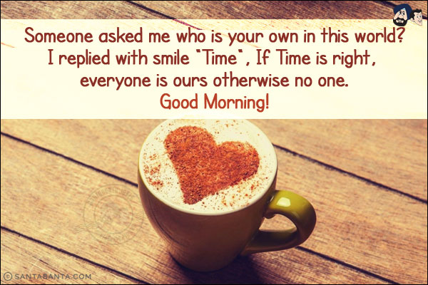 Someone asked me who is your own in this world?<br/>
I replied with smile `Time`, If Time is right, everyone is ours otherwise no one.<br/>
Good Morning!