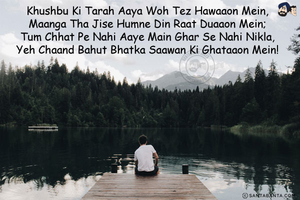 Khushbu Ki Tarah Aaya Woh Tez Hawaaon Mein,<br/>
Maanga Tha Jise Humne Din Raat Duaaon Mein;<br/>
Tum Chhat Pe Nahi Aaye Main Ghar Se Nahi Nikla,<br/>
Yeh Chaand Bahut Bhatka Saawan Ki Ghataaon Mein!