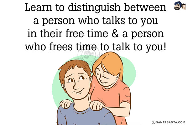 Learn to distinguish between a person who talks to you in their free time & a person who frees time to talk to you!