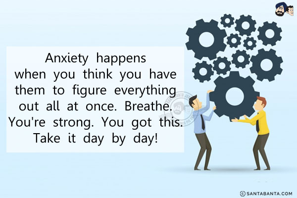 Anxiety happens when you think you have them to figure everything out all at once. Breathe. You're strong. You got this. Take it day by day!