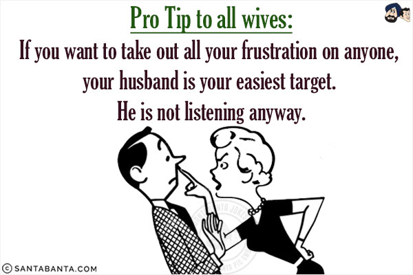 Pro Tip to all wives:<br/>
If you want to take out all your frustration on anyone, your husband is your easiest target. He is not listening anyway!