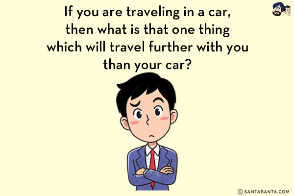 If you are traveling in a car, then what is that one thing which will travel further with you than your car?