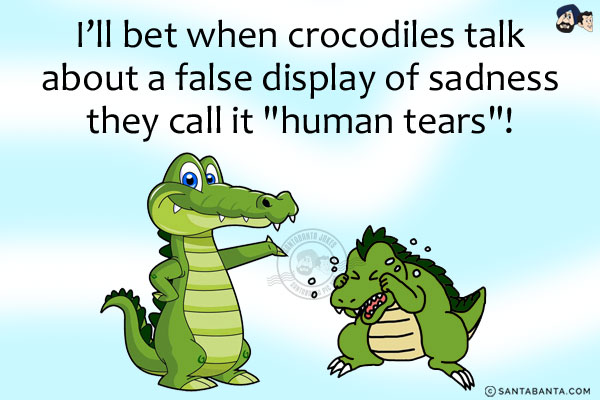 I'll bet when crocodiles talk about a false display of sadness they call it `human tears`!