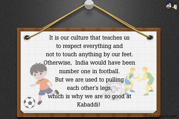 It is our culture that teaches us to respect everything and not to touch anything by our feet.<br/>
Otherwise,  India would have been number one in football.<br/>
But we are used to pulling each other's legs, which is why we are so good at Kabaddi! 