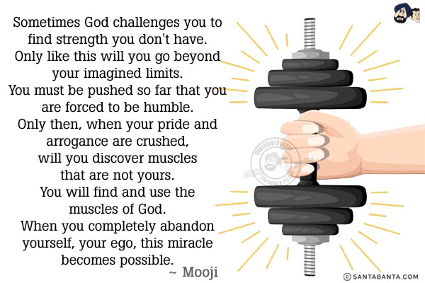 Sometimes God challenges you to find strength you don't have. Only like this will you go beyond your imagined limits.
You must be pushed so far that you are forced to be humble. Only then, when your pride and arrogance are crushed, will you discover muscles that are not yours. You will find and use the muscles of God. When you completely abandon yourself, your ego, this miracle becomes possible.