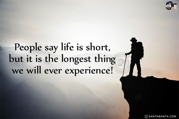 People say life is short, but it is the longest thing we will ever experience!