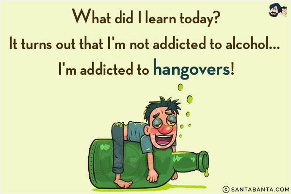 What did I learn today?<br/>
It turns out that I'm not addicted to alcohol... I'm addicted to hangovers!