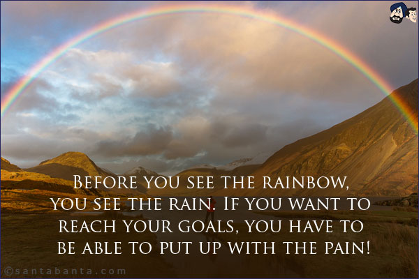 Before you see the rainbow, you see the rain. If you want to reach your goals, you have to be able to put up with the pain!