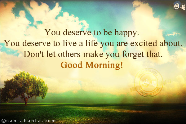 You deserve to be happy. You deserve to live a life you are excited about. Don't let others make you forget that.<br/>
Good Morning!