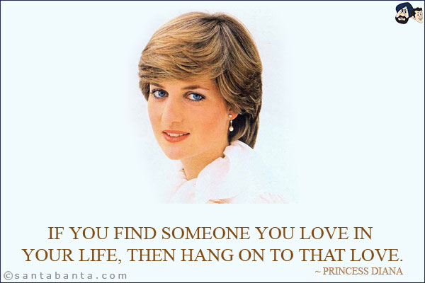 If you find someone you love in your life, then hang on to that love.