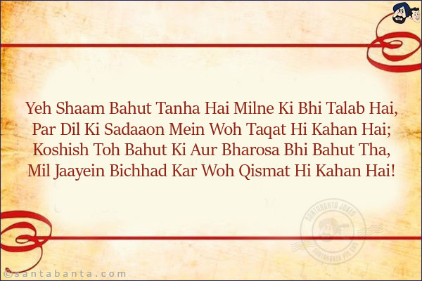 Yeh Shaam Bahut Tanha Hai Milne Ki Bhi Talab Hai,<br/>
Par Dil Ki Sadaaon Mein Woh Taqat Hi Kahan Hai;<br/>
Koshish Toh Bahut Ki Aur Bharosa Bhi Bahut Tha,<br/>
Mil Jaayein Bichhad Kar Woh Qismat Hi Kahan Hai!