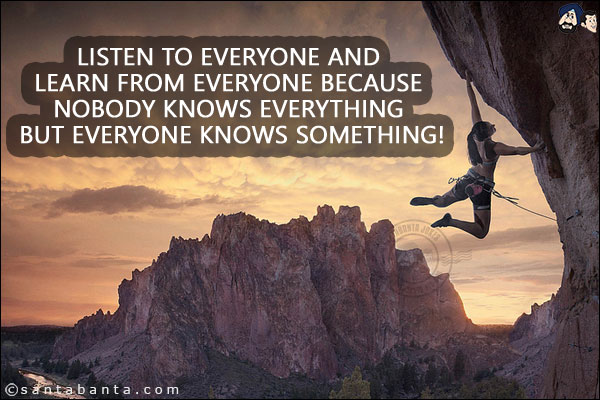 Listen to everyone and learn from everyone because nobody knows everything but everyone knows something!