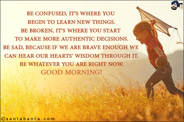 Be confused, it's where you begin to learn new things.<br/>
Be broken, it's where you start to make more authentic decisions.<br/>
Be sad, because if we are brave enough we can hear our hearts' wisdom through it.<br/>
Be whatever you are right now.<br/>
Good Morning!