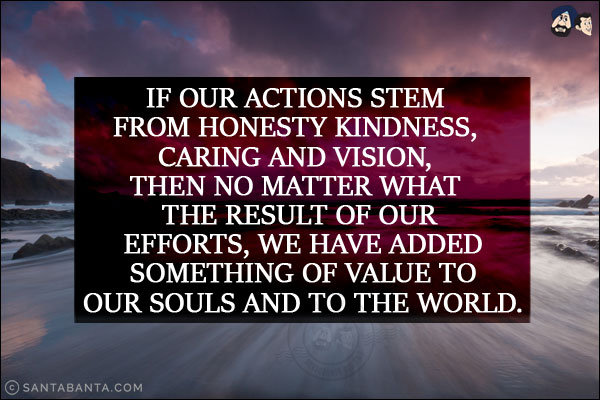 If our actions stem from honesty kindness, caring and vision, then no matter what the result of our efforts, we have added something of value to our souls and to the world.