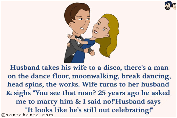 Husband takes his wife to a disco, there's a man on the dance floor, moonwalking, break dancing, head spins, the works.<br/>
Wife turns to her husband & sighs `You see that man? 25 years ago he asked me to marry him & I said no!`<br/>
Husband says `It looks like he's still out celebrating!`