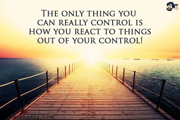 The only thing you can really control is how you react to things out of your control!