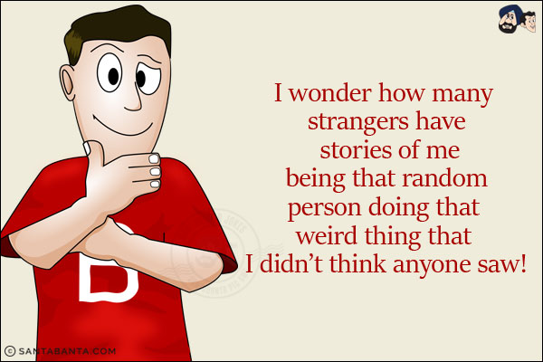 I wonder how many strangers have stories of me being that random person doing that weird thing that I didn't think anyone saw!