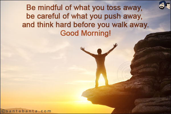 Be mindful of what you toss away, be careful of what you push away, and think hard before you walk away.<br/>
Good Morning!