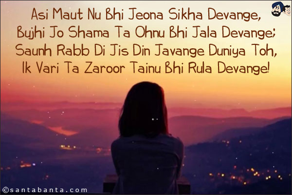 Asi Maut Nu Bhi Jeona Sikha Devange,<br/>
Bujhi Jo Shama Ta Ohnu Bhi Jala Devange;<br/>
Saunh Rabb Di Jis Din Javange Duniya Toh,<br/>
Ik Vari Ta Zaroor Tainu Bhi Rula Devange!