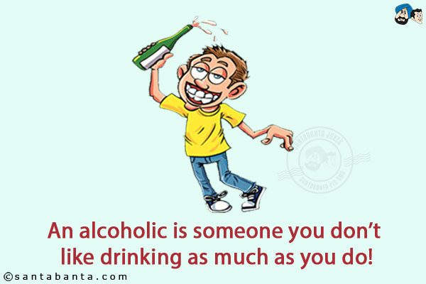 An alcoholic is someone you don't like drinking as much as you do!