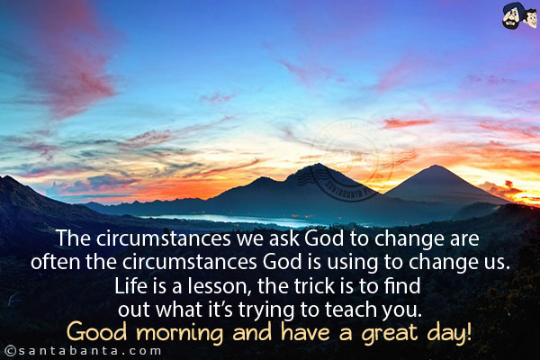 The circumstances we ask God to change are often the circumstances God is using to change us.<br/>
Life is a lesson, the trick is to find out what it's trying to teach you.<br/>
Good morning and have a great day!