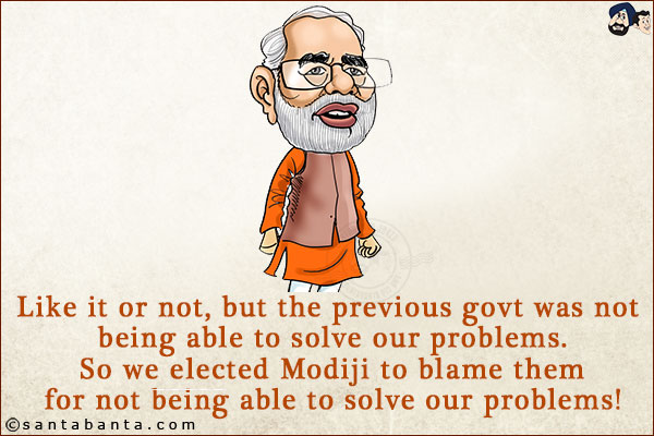 Like it or not, but the previous govt was not being able to solve our problems. So we elected Modiji to blame them for not being able to solve our problems!