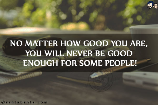 No matter how good you are, you will never be good enough for some people!