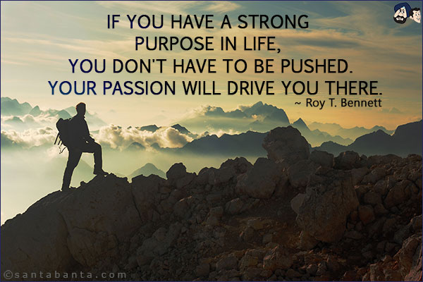 If you have a strong purpose in life, you don't have to be pushed. Your passion will drive you there.