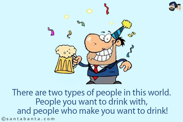 There are two types of people in this world. People you want to drink with, and people who make you want to drink!