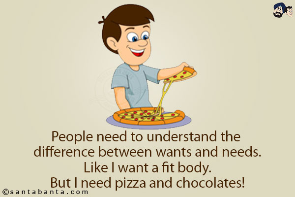 People need to understand the difference between wants and needs.<br/>
Like I want a fit body.<br/>
But I need pizza and chocolates!