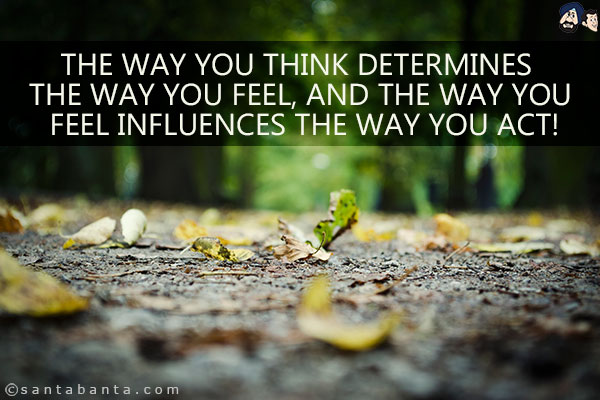 The way you think determines the way you feel, and the way you feel influences the way you act!