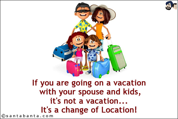 If you are going on a vacation with your spouse and kids, it's not a vacation... It's a change of Location!