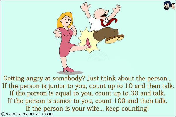 Getting angry at somebody? Just think about the person... If the person is junior to you, count up to 10 and then talk.<br/>
If the person is equal to you, count up to 30 and talk.<br/>
If the person is senior to you, count 100 and then talk.<br/>
If the person is your wife... keep counting!