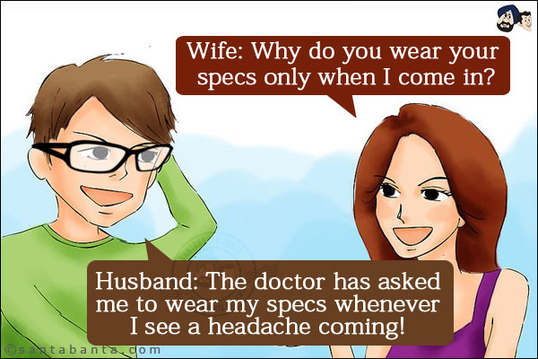 Wife: Why do you wear your specs only when I come in?<br/>
Husband: The doctor has asked me to wear my specs whenever I see a headache coming!