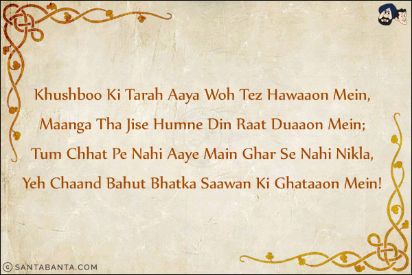 Khushboo Ki Tarah Aaya Woh Tez Hawaaon Mein,<br/>
Maanga Tha Jise Humne Din Raat Duaaon Mein;<br/>
Tum Chhat Pe Nahi Aaye Main Ghar Se Nahi Nikla,<br/>
Yeh Chaand Bahut Bhatka Saawan Ki Ghataaon Mein!