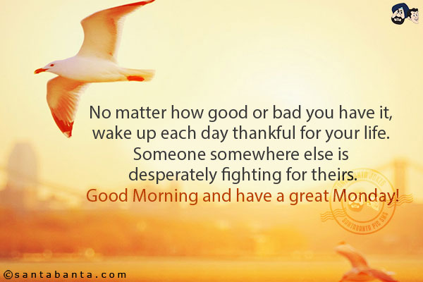 No matter how good or bad you have it, wake up each day thankful for your life. Someone somewhere else is desperately fighting for theirs.<br/>
Good Morning and have a great Monday!