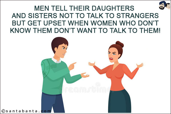 Men tell their daughters and sisters not to talk to strangers but get upset when women who don't know them don't want to talk to them!