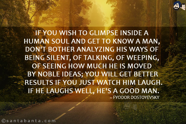 If you wish to glimpse inside a human soul and get to know a man, don't bother analyzing his ways of being silent, of talking, of weeping, of seeing how much he is moved by noble ideas; you will get better results if you just watch him laugh. If he laughs well, he's a good man.